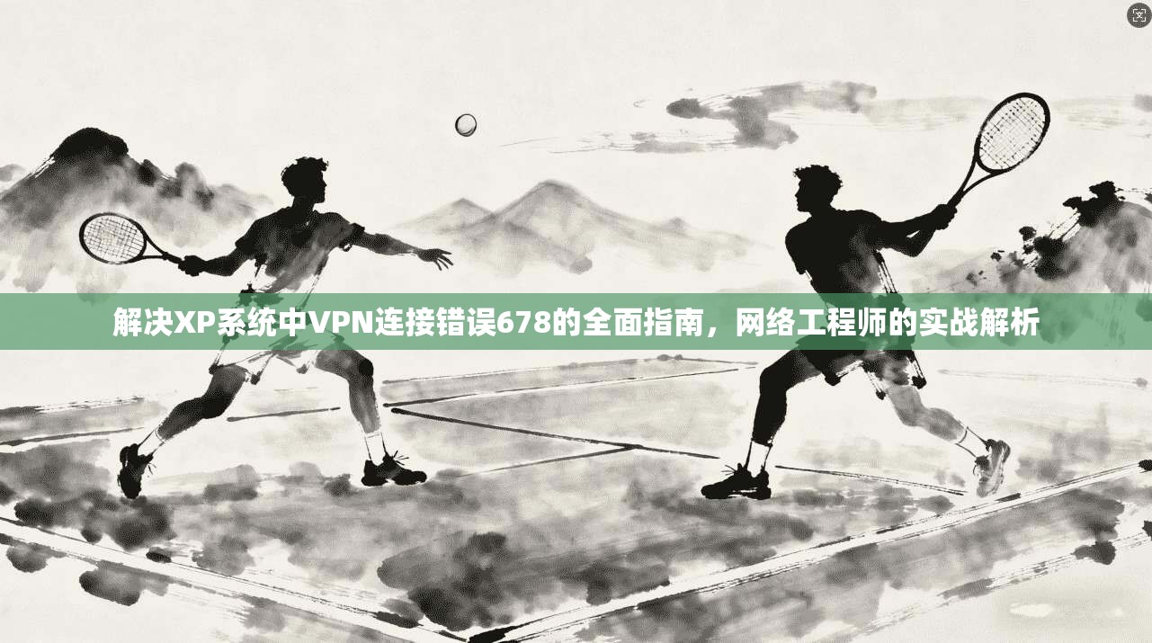解决XP系统中VPN连接错误678的全面指南，网络工程师的实战解析