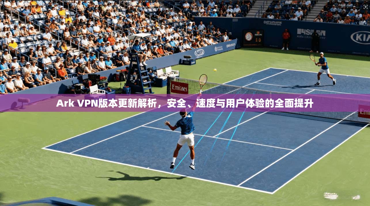 Ark VPN版本更新解析，安全、速度与用户体验的全面提升