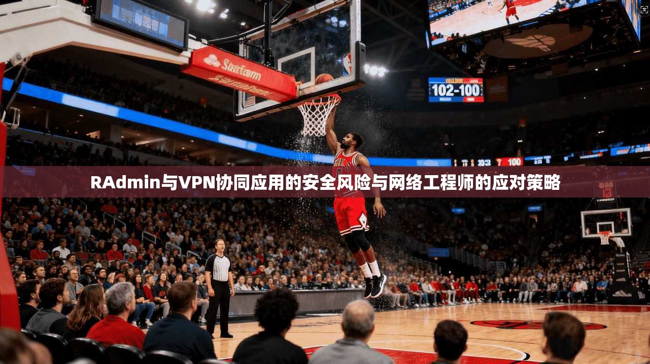 RAdmin与VPN协同应用的安全风险与网络工程师的应对策略