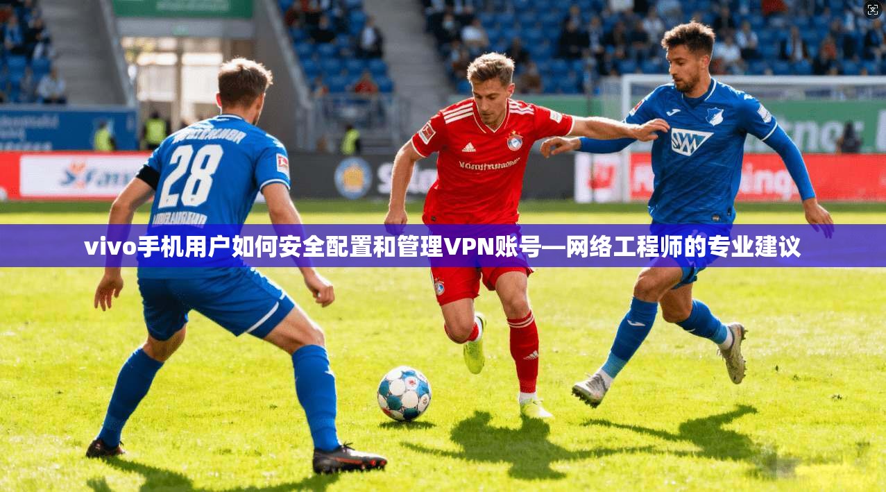 vivo手机用户如何安全配置和管理VPN账号—网络工程师的专业建议