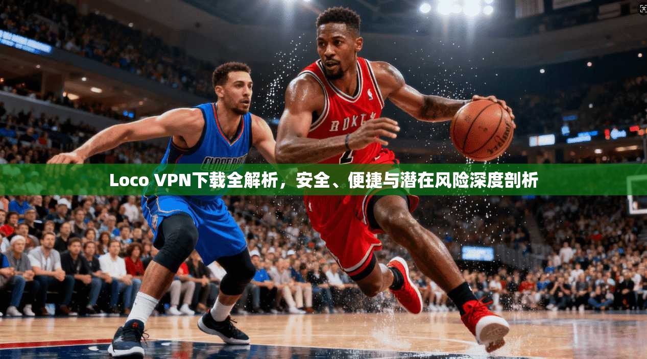 Loco VPN下载全解析，安全、便捷与潜在风险深度剖析
