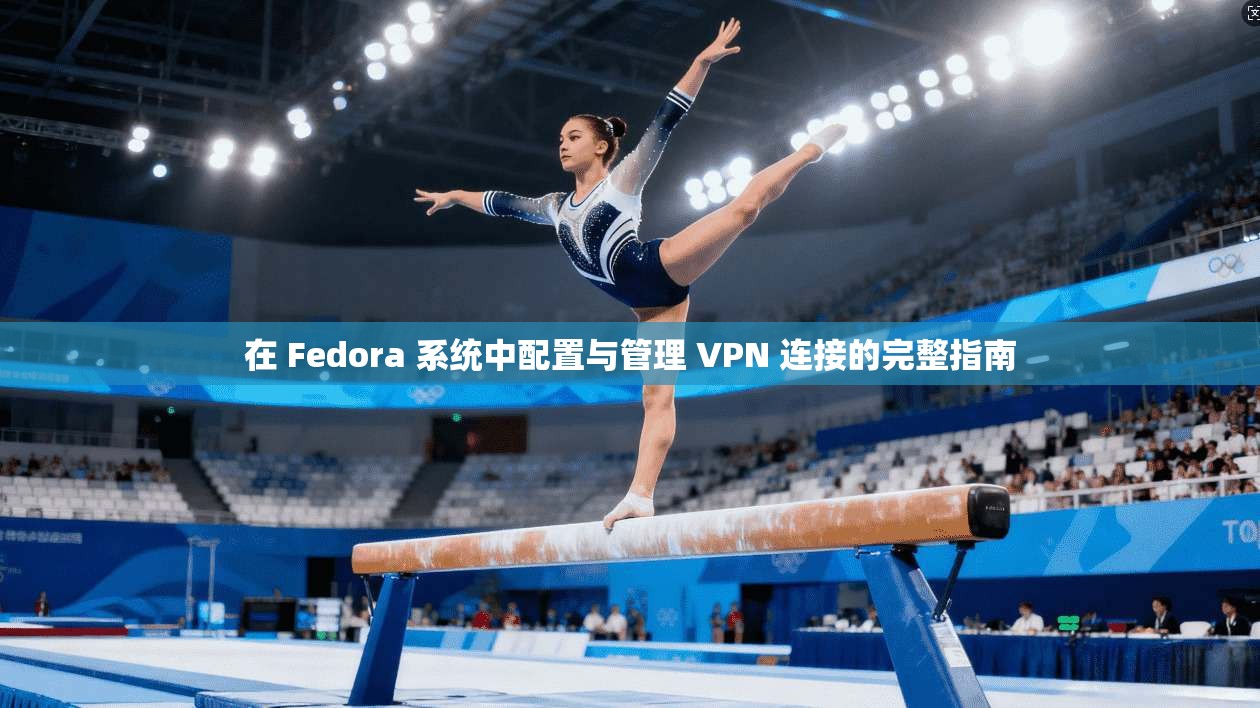 在 Fedora 系统中配置与管理 VPN 连接的完整指南