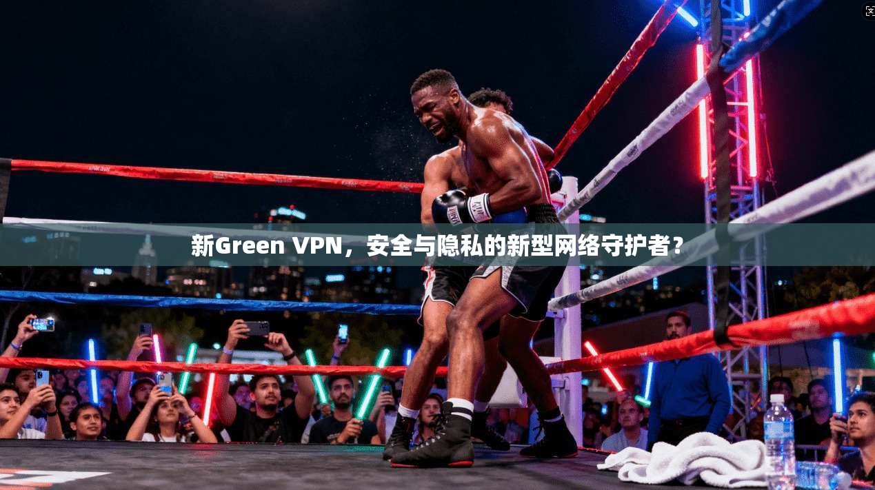 新Green VPN，安全与隐私的新型网络守护者？