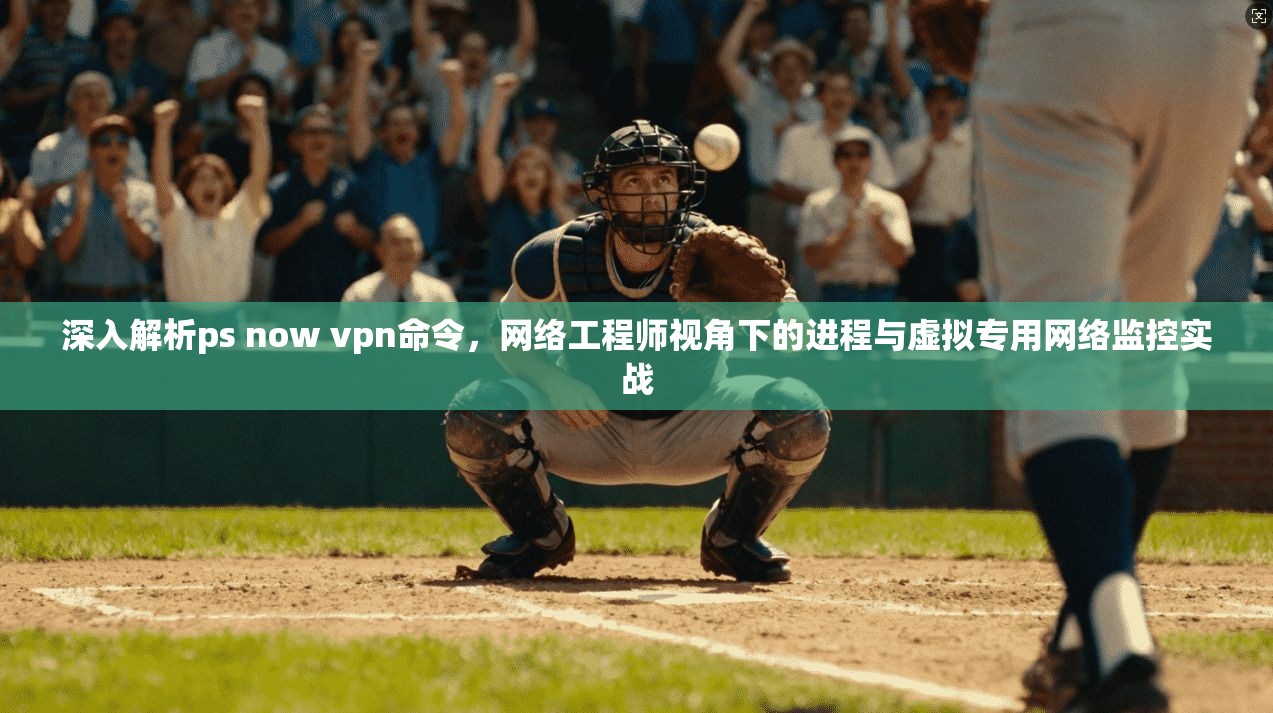 深入解析ps now vpn命令，网络工程师视角下的进程与虚拟专用网络监控实战