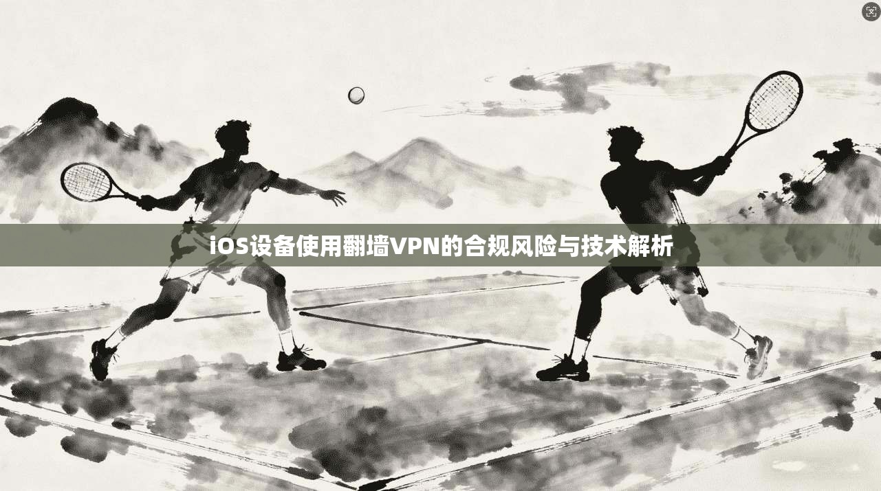 iOS设备使用翻墙VPN的合规风险与技术解析