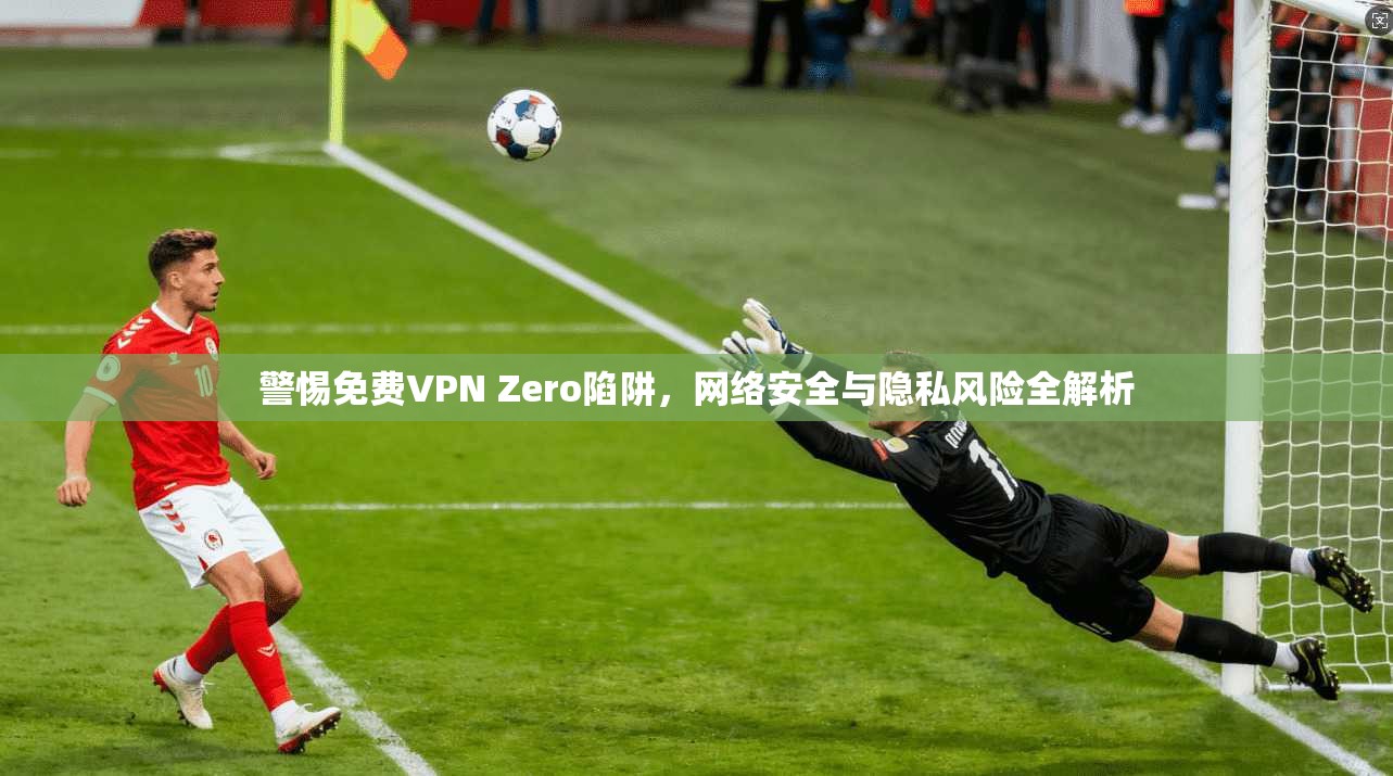 警惕免费VPN Zero陷阱，网络安全与隐私风险全解析