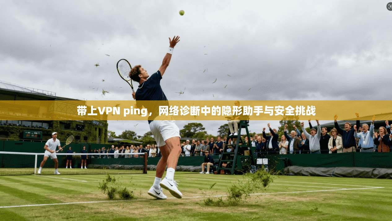 带上VPN ping,网络诊断中的隐形助手与安全挑战