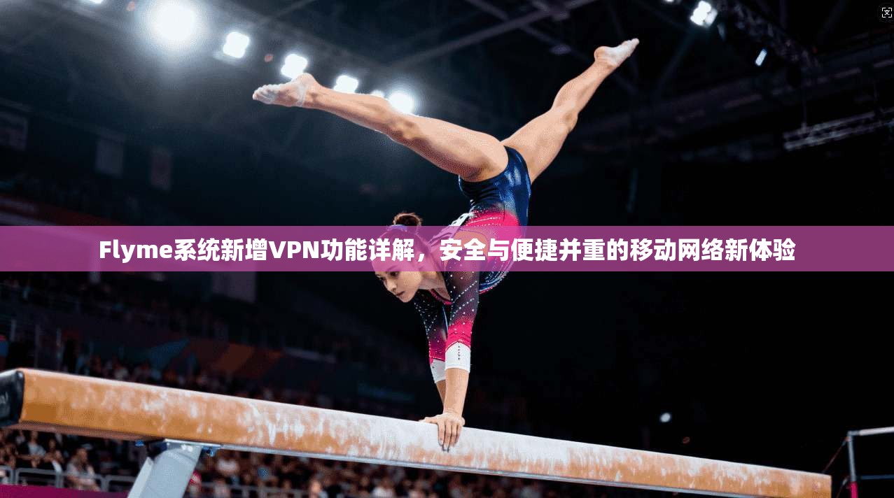 Flyme系统新增VPN功能详解，安全与便捷并重的移动网络新体验