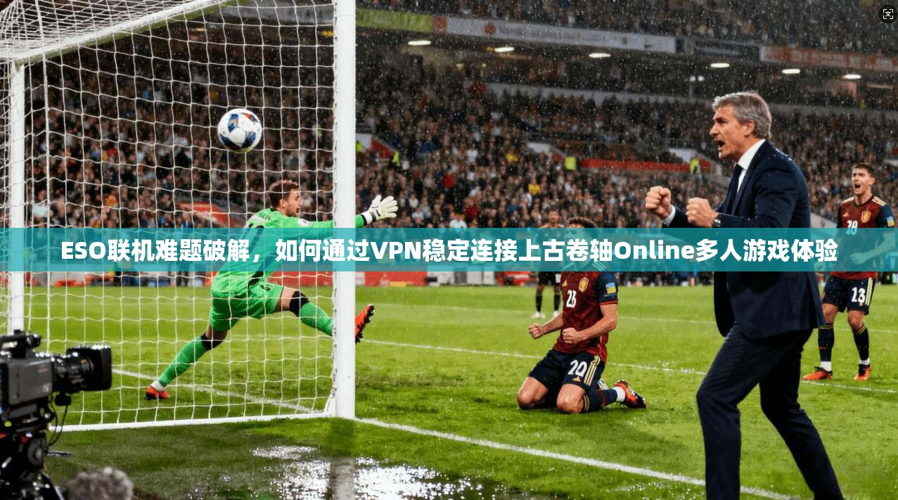 ESO联机难题破解，如何通过VPN稳定连接上古卷轴Online多人游戏体验