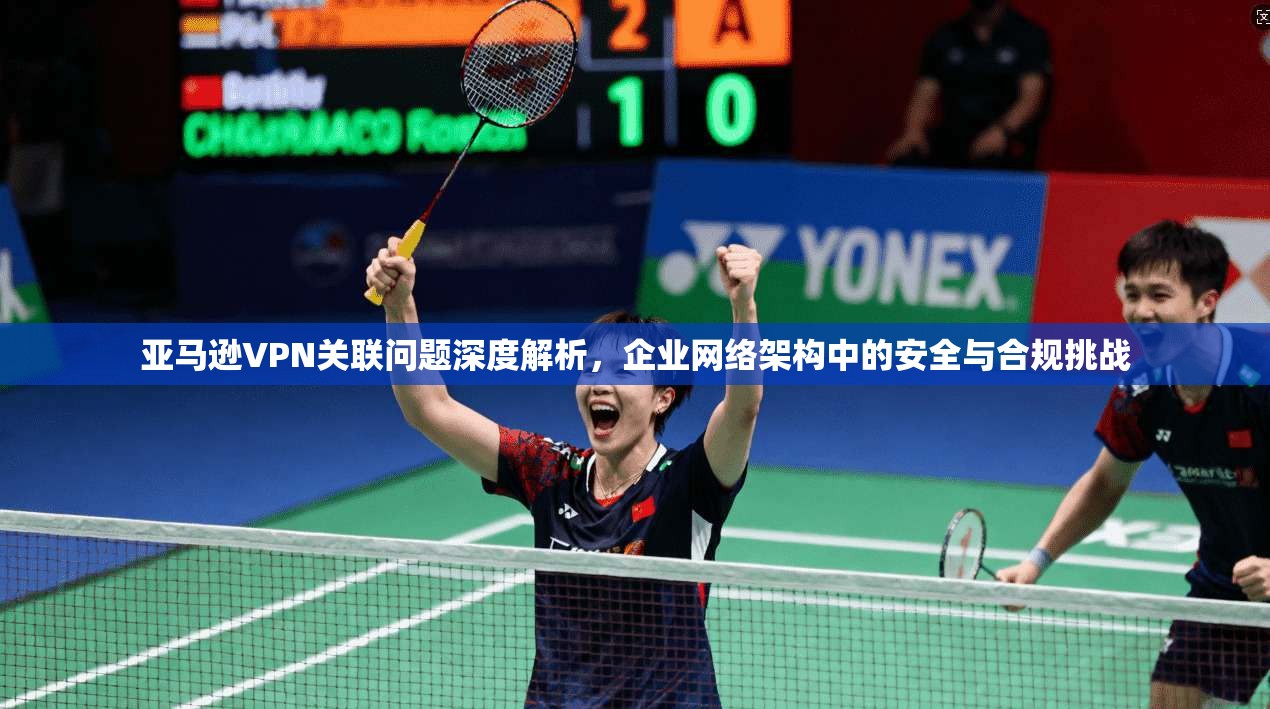 亚马逊VPN关联问题深度解析，企业网络架构中的安全与合规挑战