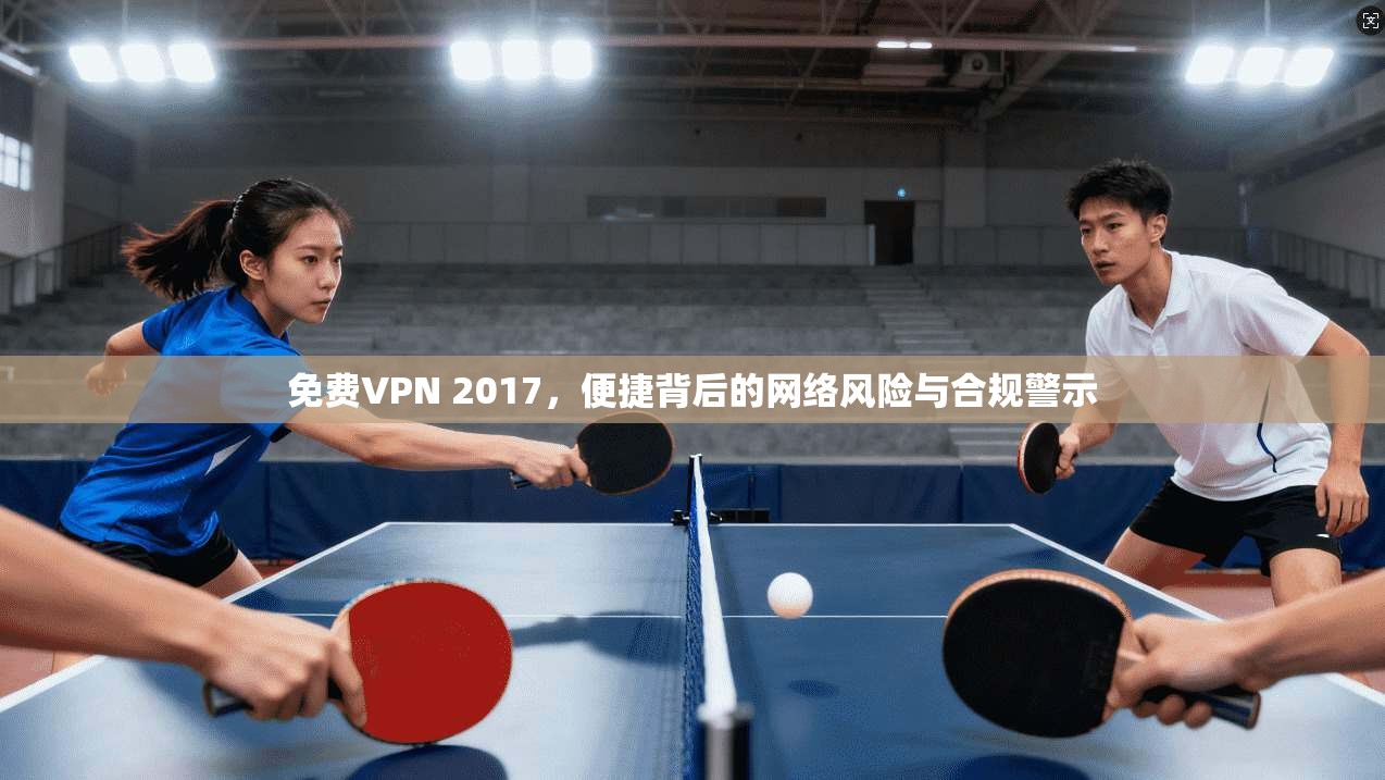 免费VPN 2017，便捷背后的网络风险与合规警示