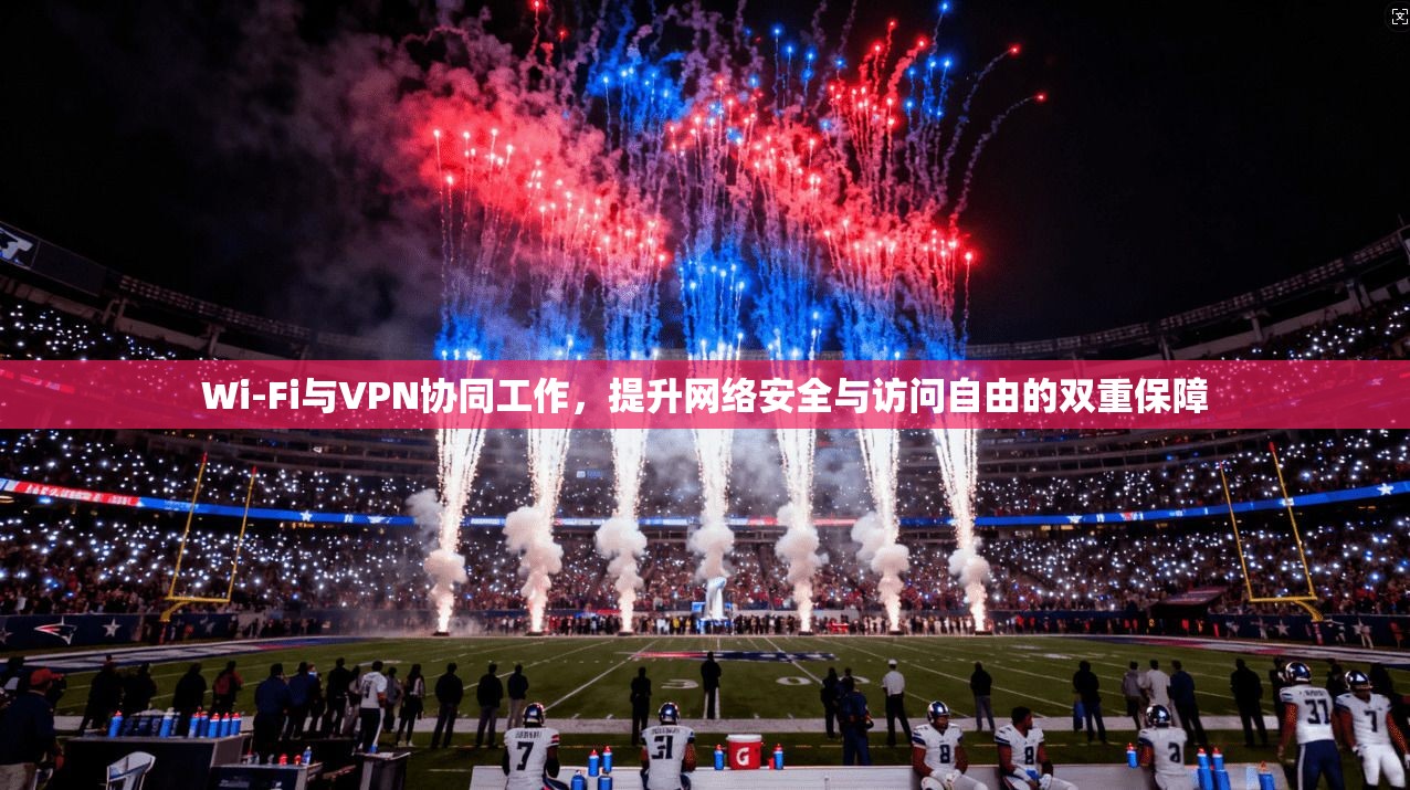 Wi-Fi与VPN协同工作，提升网络安全与访问自由的双重保障