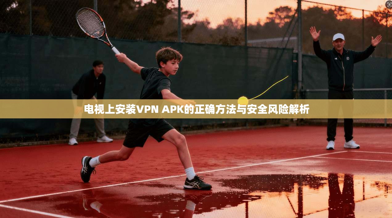 电视上安装VPN APK的正确方法与安全风险解析