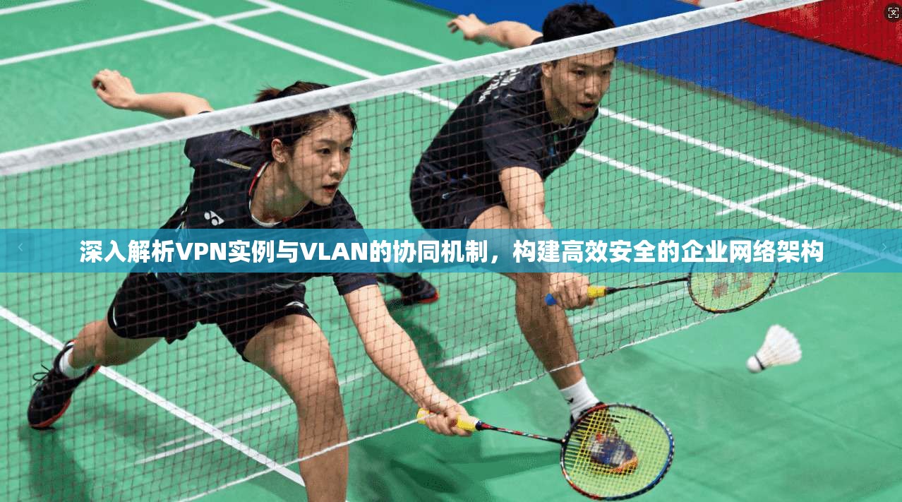 深入解析VPN实例与VLAN的协同机制，构建高效安全的企业网络架构