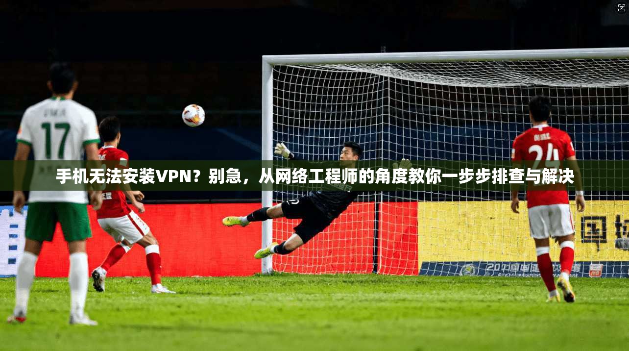 手机无法安装VPN？别急，从网络工程师的角度教你一步步排查与解决