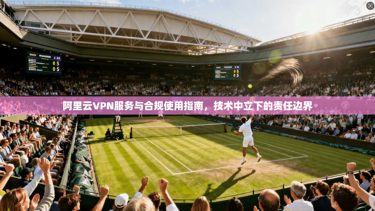 阿里云VPN服务与合规使用指南，技术中立下的责任边界