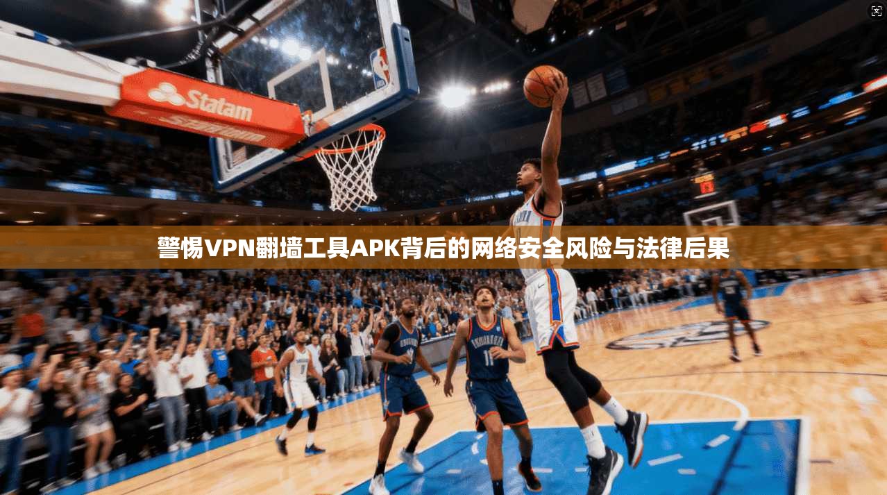 警惕VPN翻墙工具APK背后的网络安全风险与法律后果
