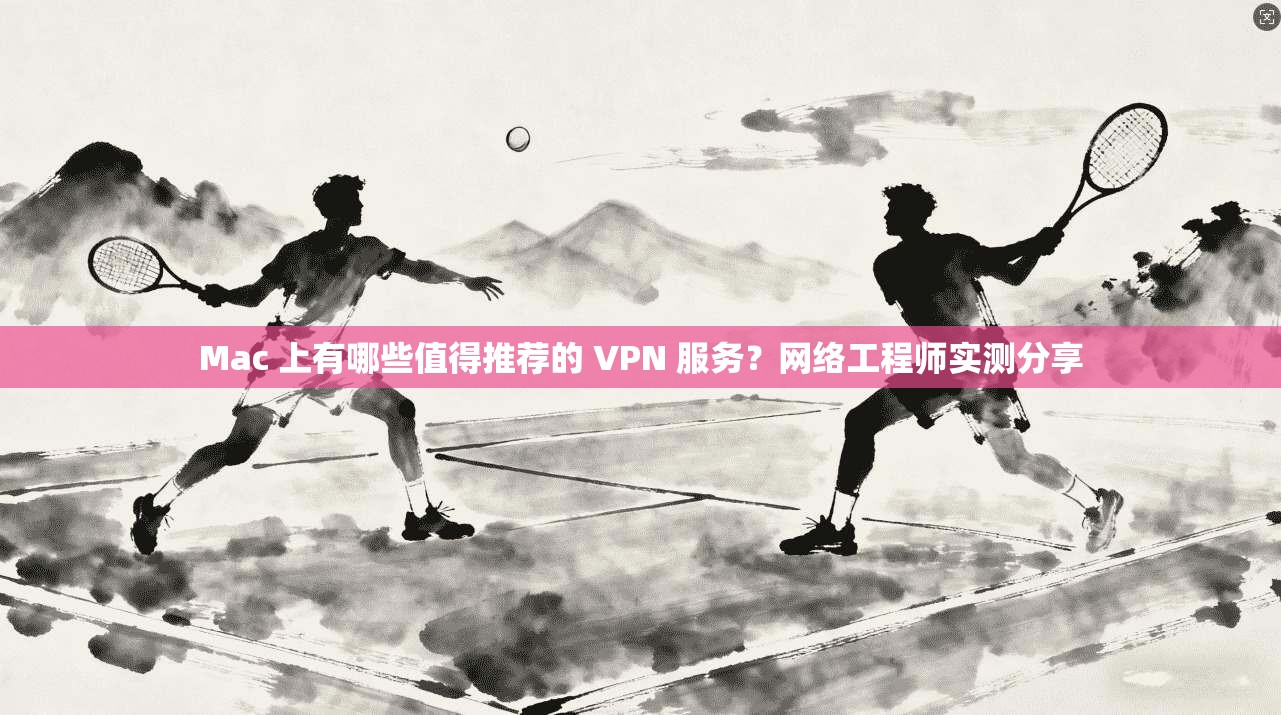 Mac 上有哪些值得推荐的 VPN 服务？网络工程师实测分享