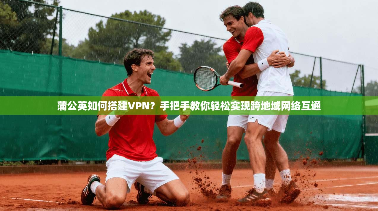 蒲公英如何搭建VPN？手把手教你轻松实现跨地域网络互通