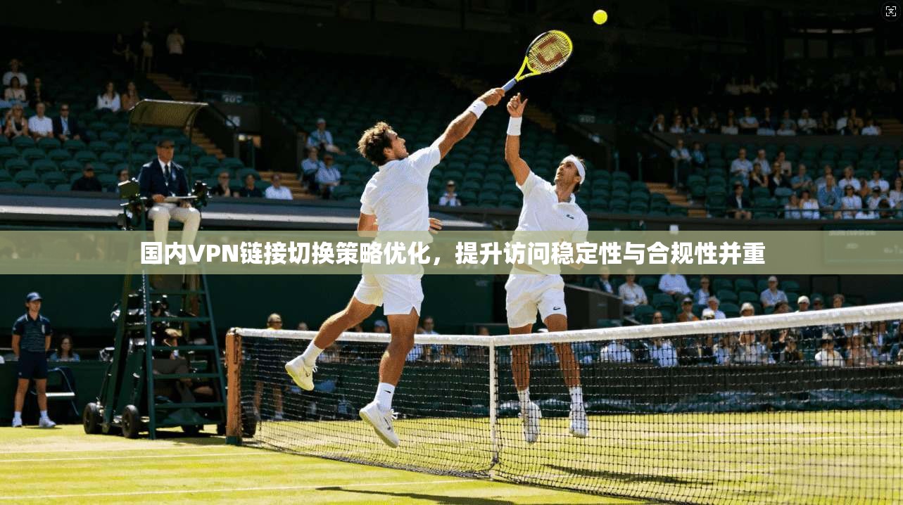 国内VPN链接切换策略优化，提升访问稳定性与合规性并重