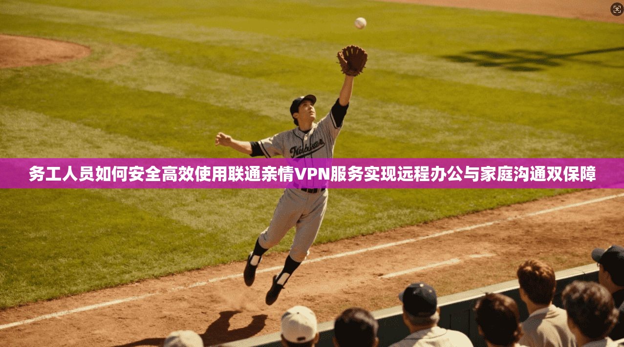 务工人员如何安全高效使用联通亲情VPN服务实现远程办公与家庭沟通双保障