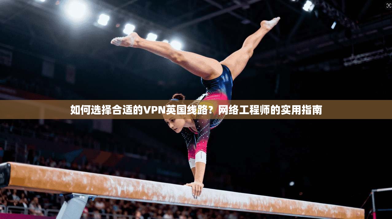 如何选择合适的VPN英国线路？网络工程师的实用指南