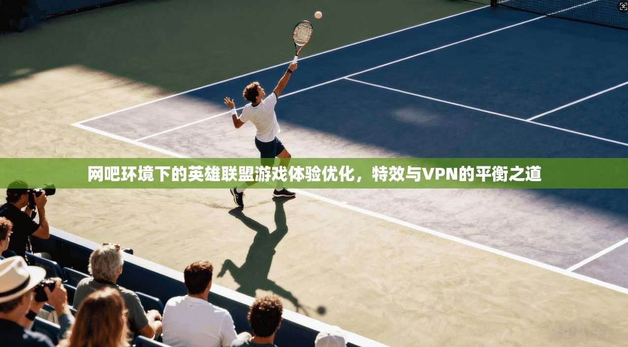网吧环境下的英雄联盟游戏体验优化，特效与VPN的平衡之道
