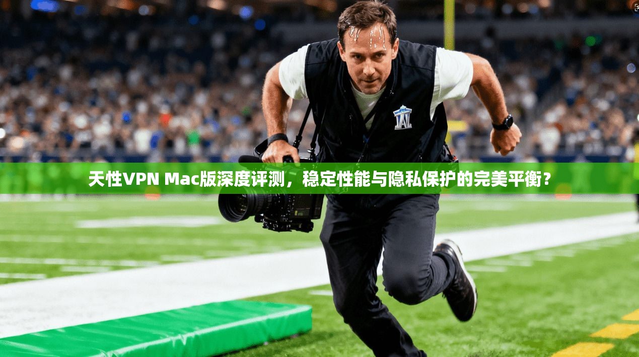 天性VPN Mac版深度评测，稳定性能与隐私保护的完美平衡？