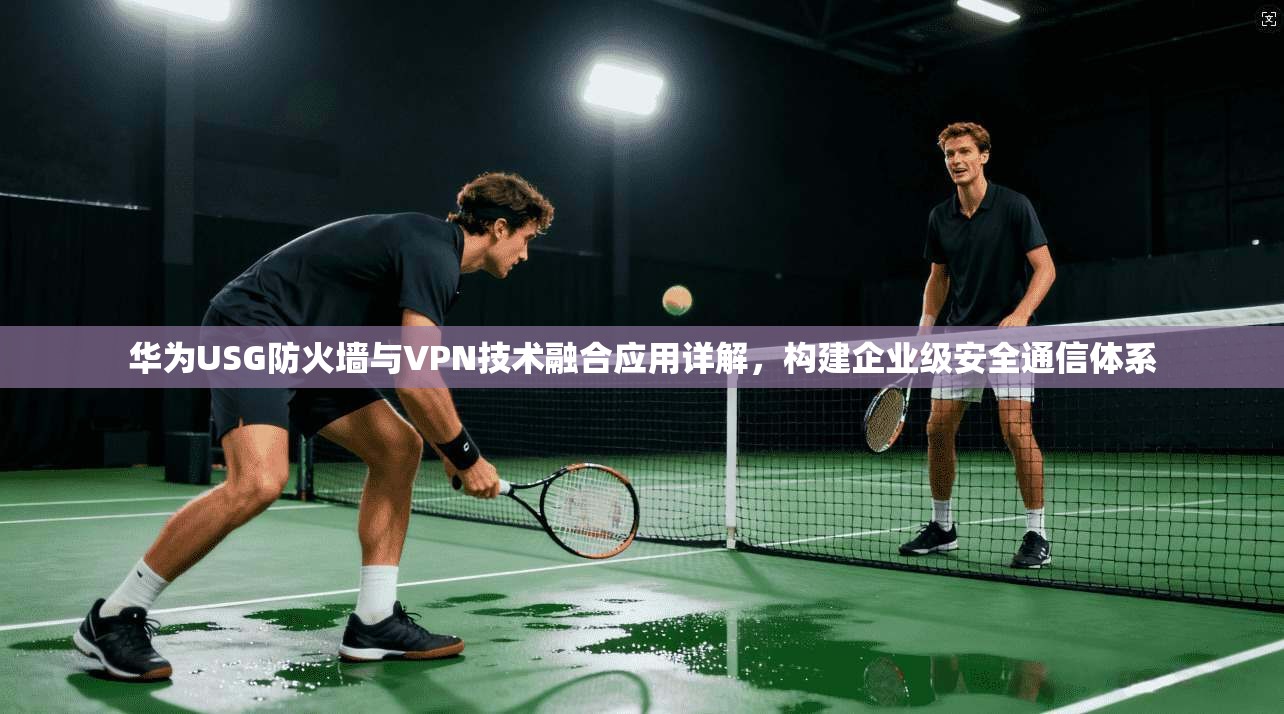 华为USG防火墙与VPN技术融合应用详解，构建企业级安全通信体系