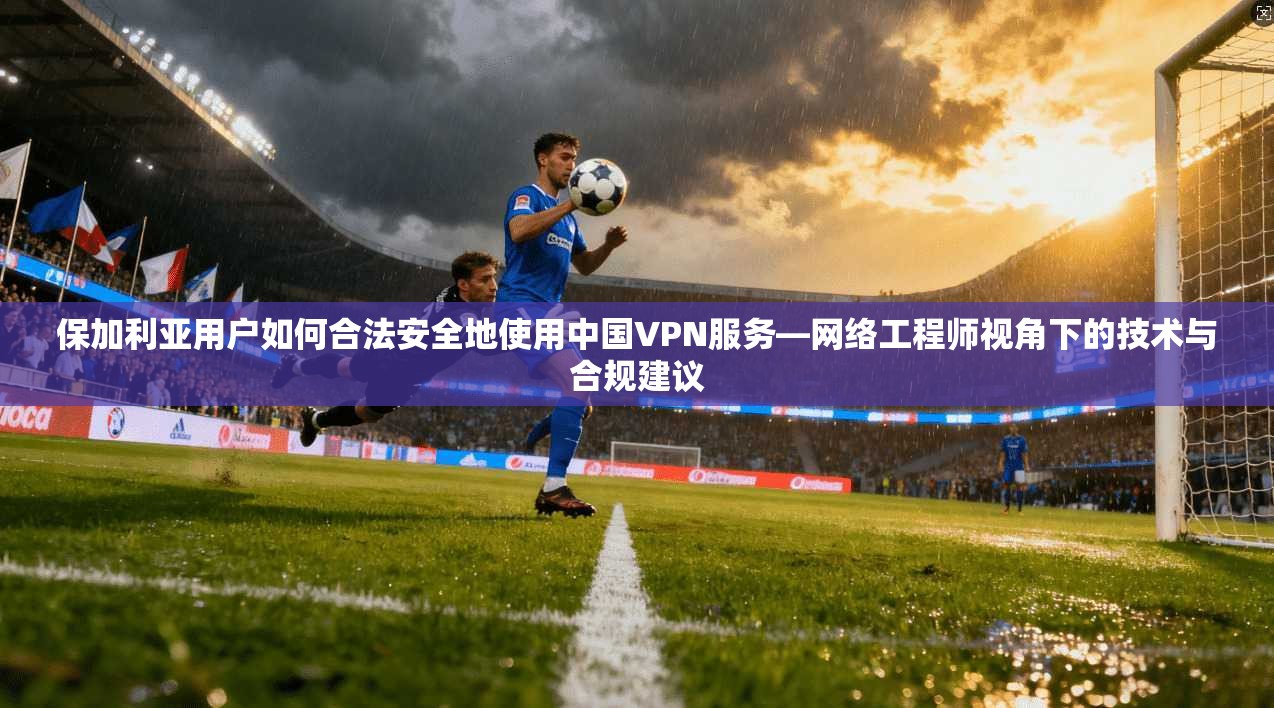 保加利亚用户如何合法安全地使用中国VPN服务—网络工程师视角下的技术与合规建议