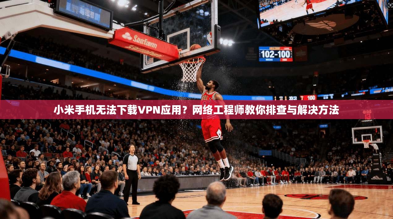 小米手机无法下载VPN应用？网络工程师教你排查与解决方法