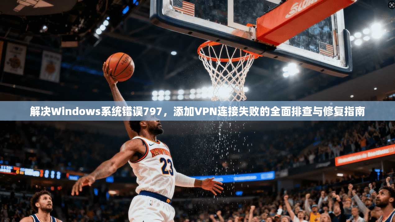 解决Windows系统错误797，添加VPN连接失败的全面排查与修复指南
