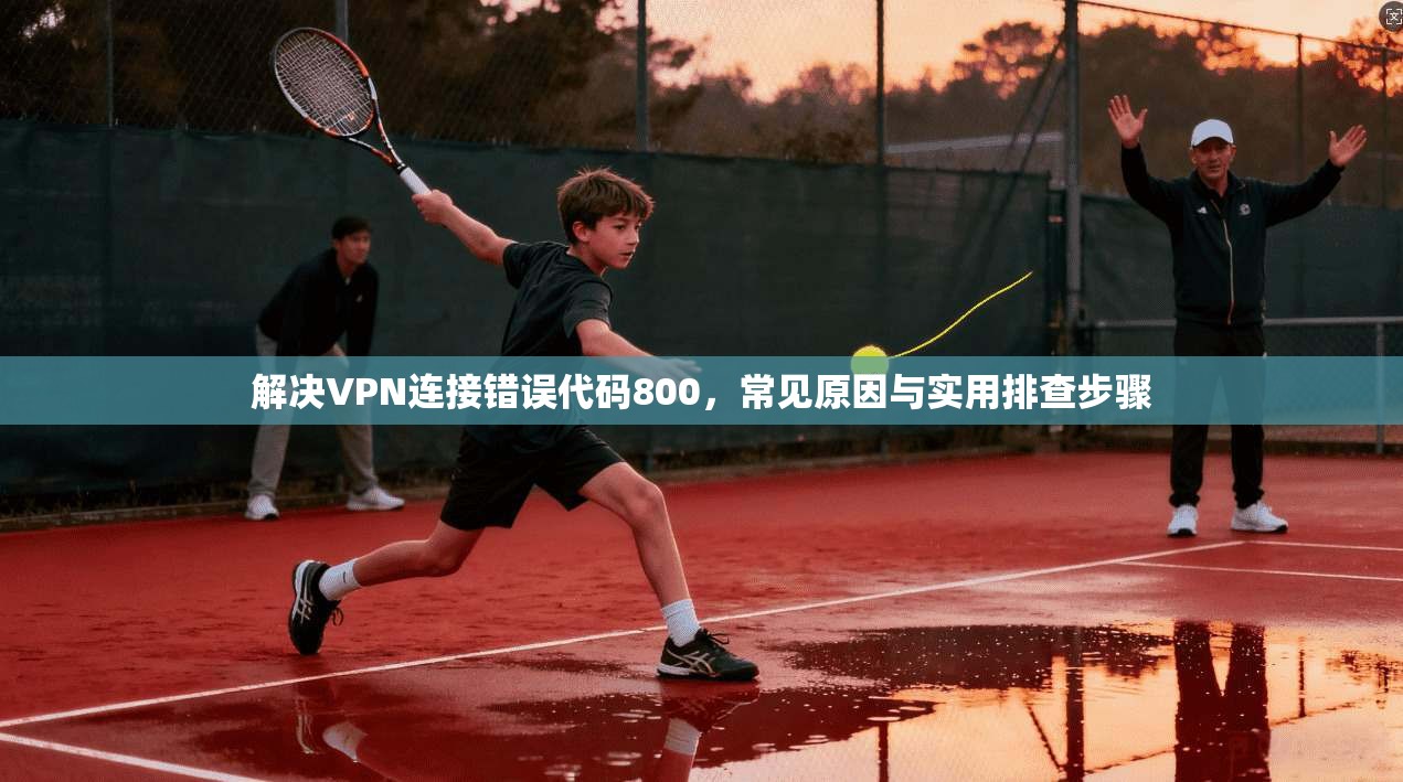 解决VPN连接错误代码800，常见原因与实用排查步骤