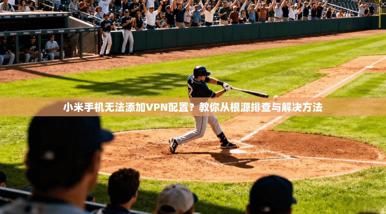 小米手机无法添加VPN配置？教你从根源排查与解决方法