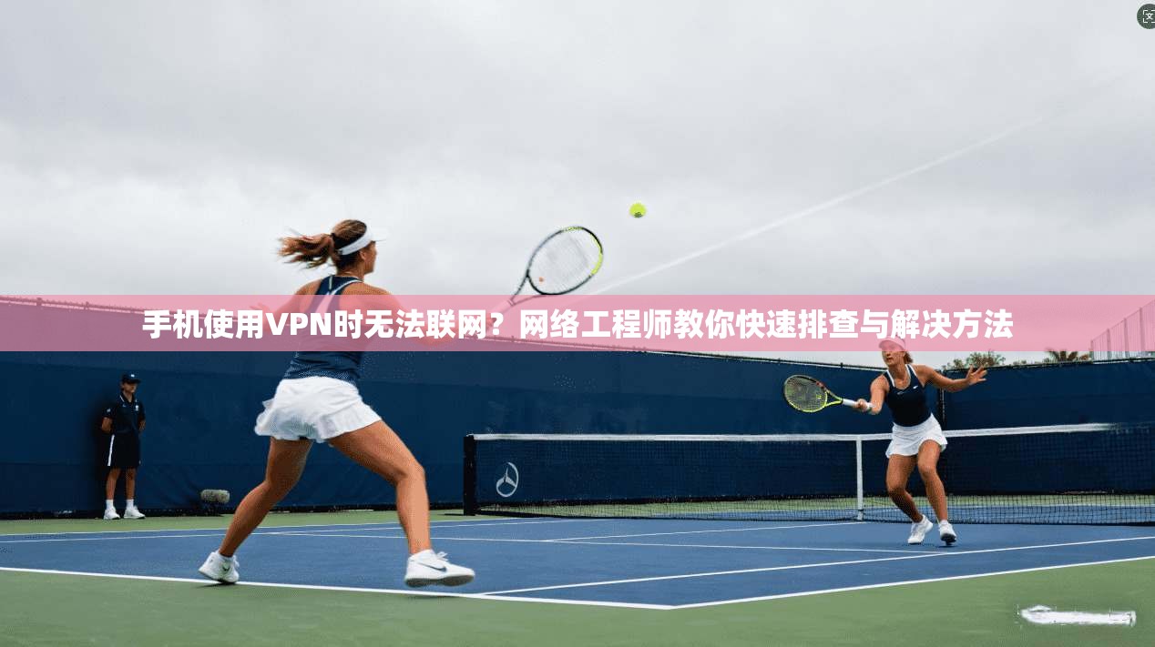手机使用VPN时无法联网？网络工程师教你快速排查与解决方法