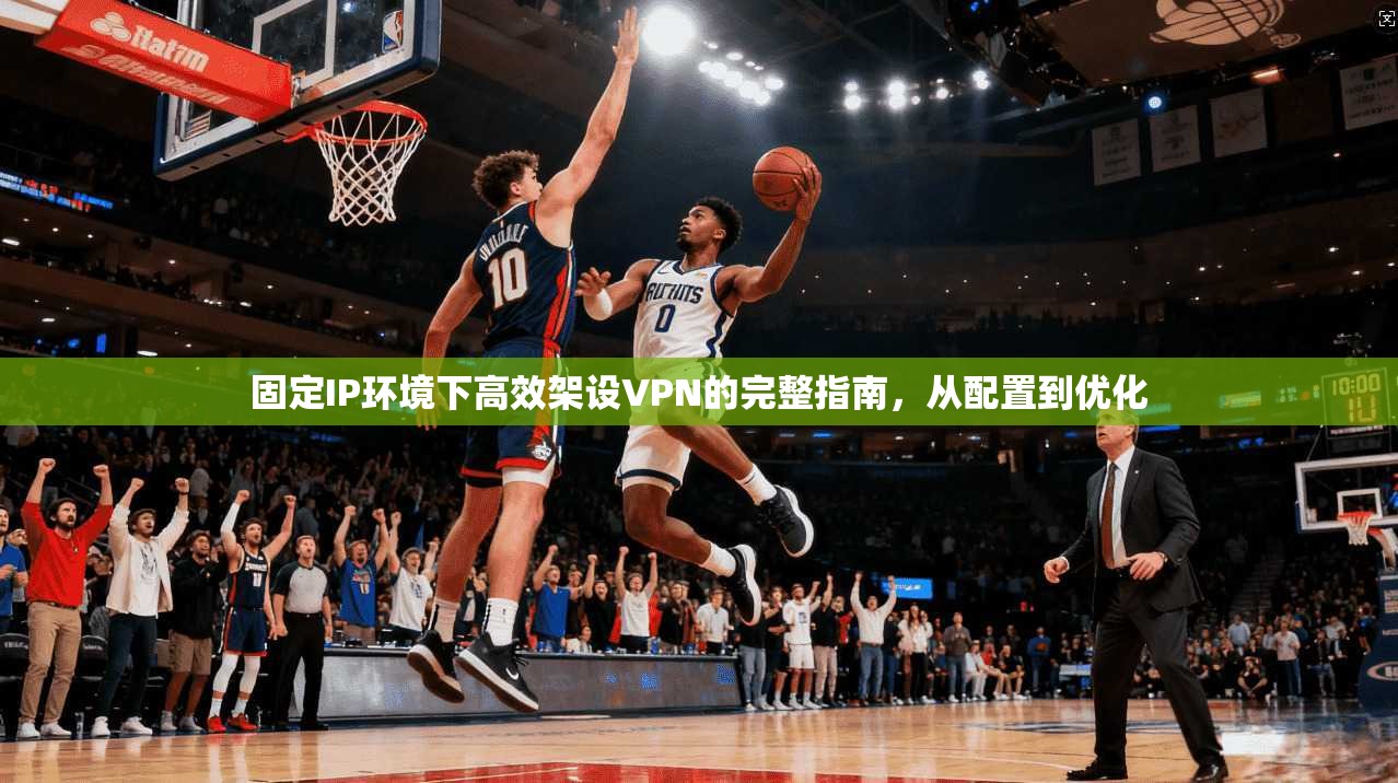 固定IP环境下高效架设VPN的完整指南，从配置到优化