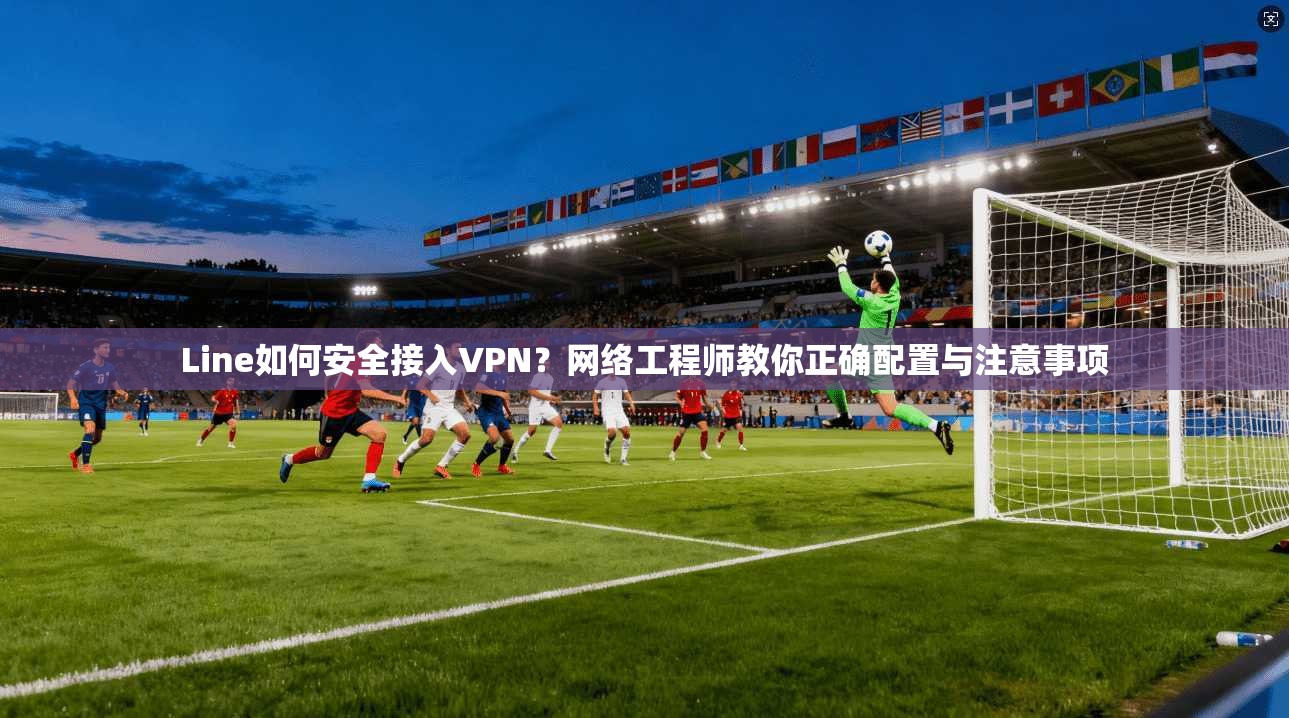 Line如何安全接入VPN？网络工程师教你正确配置与注意事项