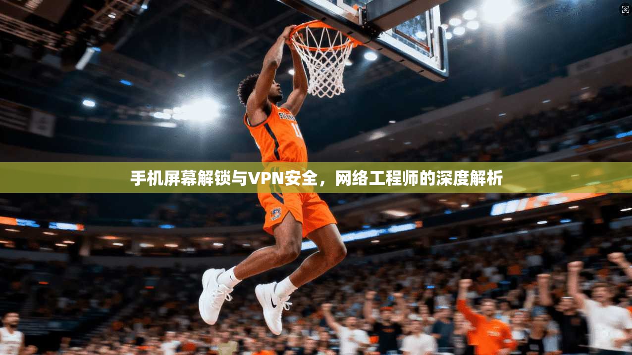 手机屏幕解锁与VPN安全，网络工程师的深度解析