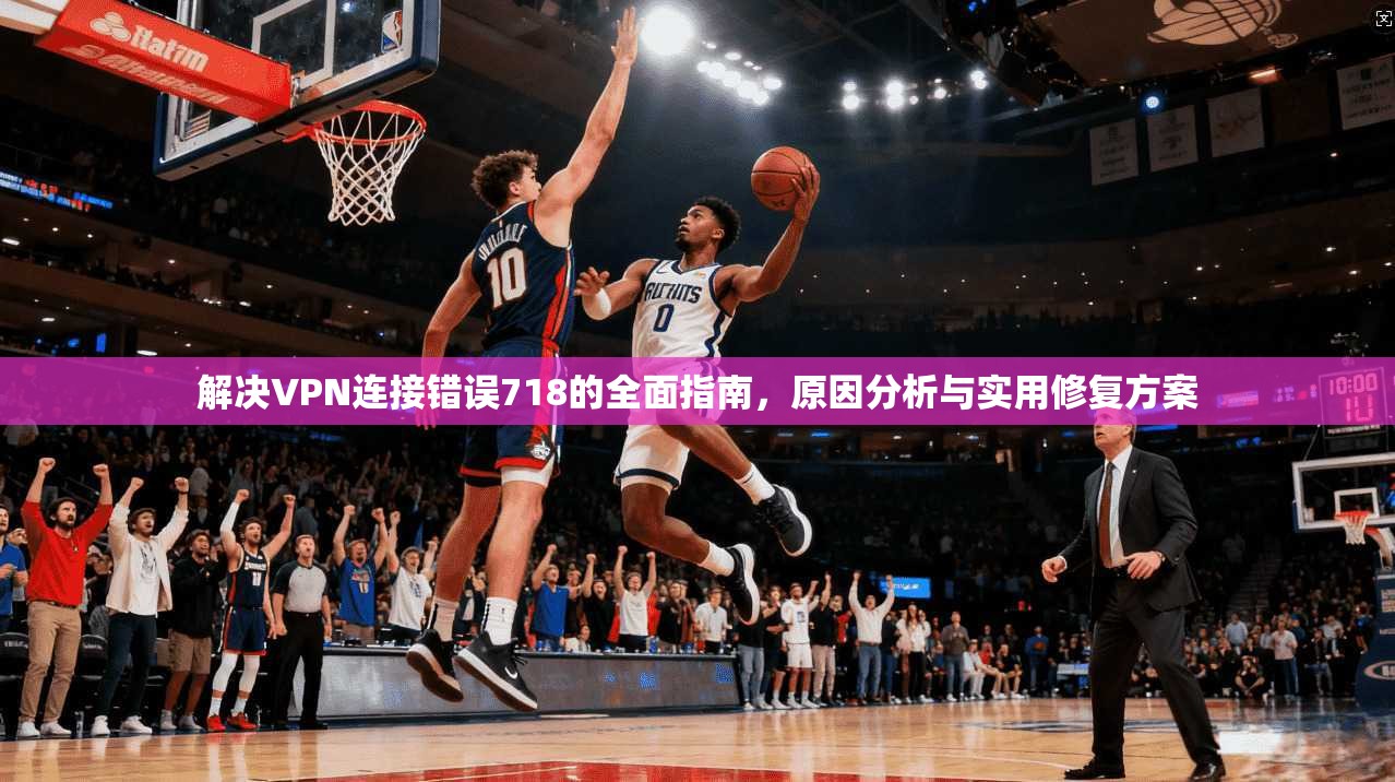 解决VPN连接错误718的全面指南，原因分析与实用修复方案