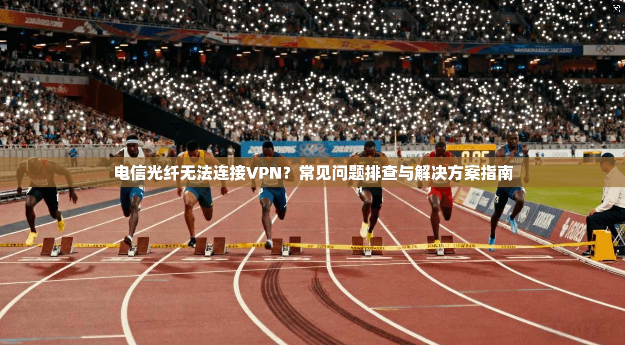 电信光纤无法连接VPN？常见问题排查与解决方案指南