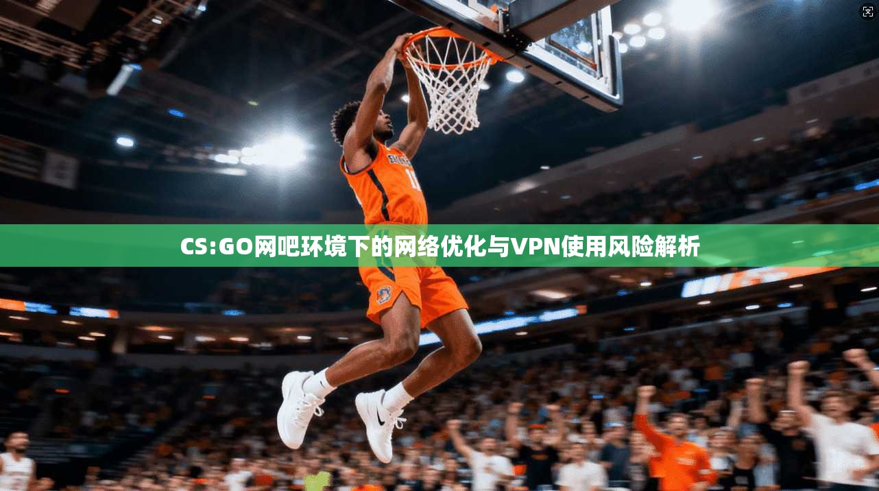 CS:GO网吧环境下的网络优化与VPN使用风险解析