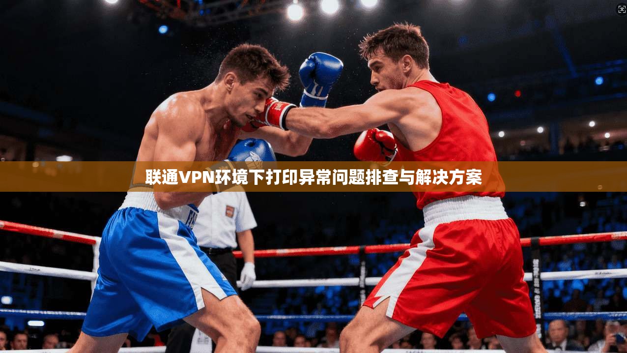 联通VPN环境下打印异常问题排查与解决方案