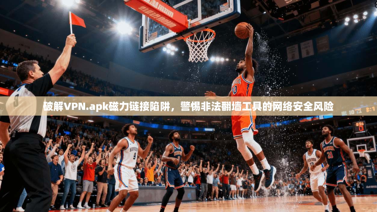 破解VPN.apk磁力链接陷阱，警惕非法翻墙工具的网络安全风险