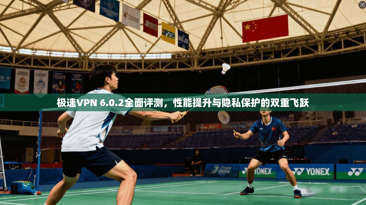 极速VPN 6.0.2全面评测，性能提升与隐私保护的双重飞跃