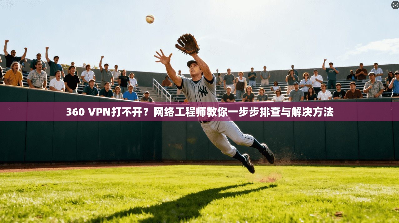 360 VPN打不开？网络工程师教你一步步排查与解决方法