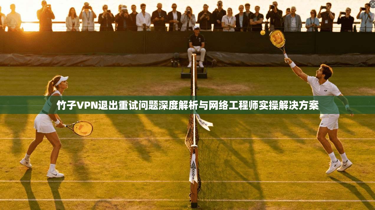 竹子VPN退出重试问题深度解析与网络工程师实操解决方案