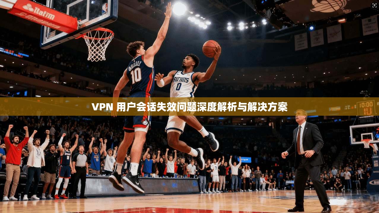 VPN 用户会话失效问题深度解析与解决方案