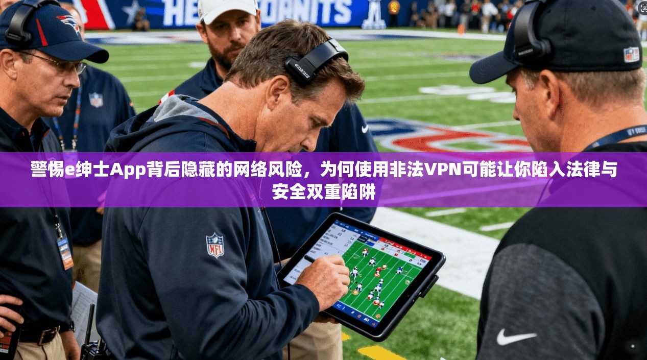 警惕e绅士App背后隐藏的网络风险，为何使用非法VPN可能让你陷入法律与安全双重陷阱