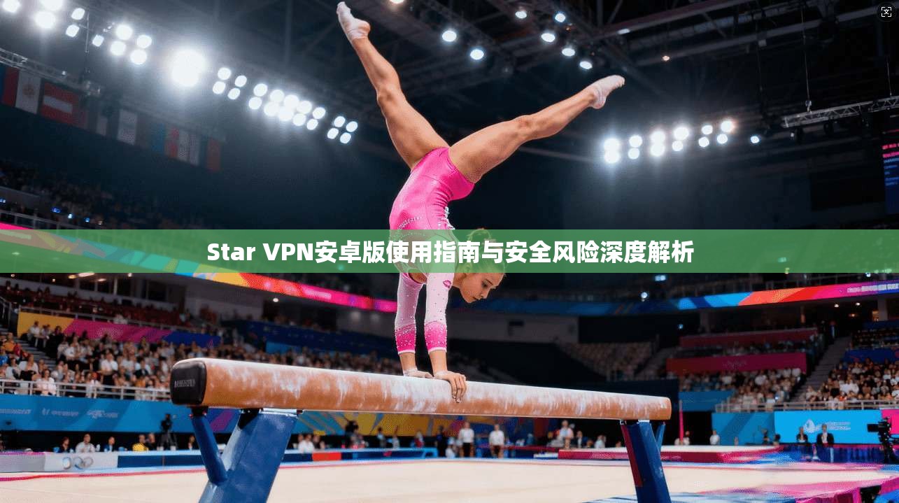 Star VPN安卓版使用指南与安全风险深度解析