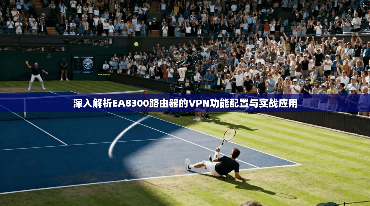 深入解析EA8300路由器的VPN功能配置与实战应用